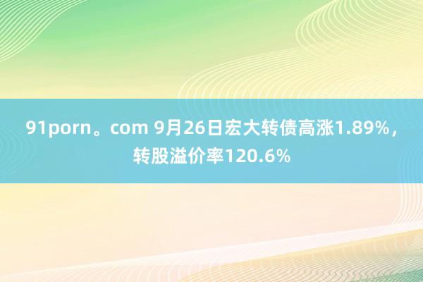 91porn。com 9月26日宏大转债高涨1.89%，转股溢价率120.6%