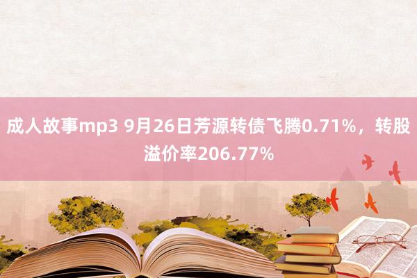 成人故事mp3 9月26日芳源转债飞腾0.71%，转股溢价率206.77%