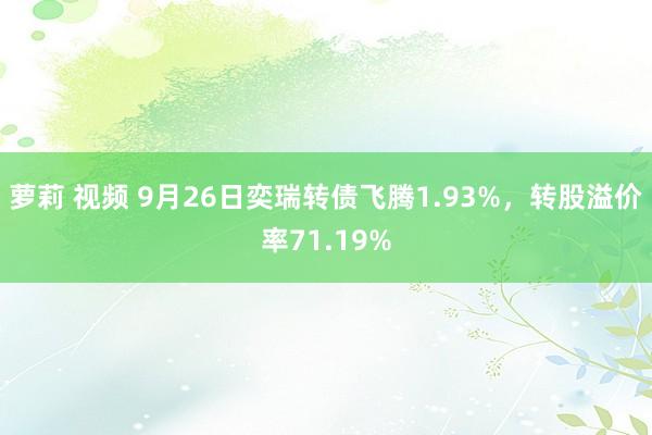 萝莉 视频 9月26日奕瑞转债飞腾1.93%，转股溢价率71.19%