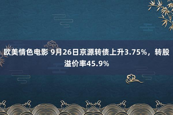 欧美情色电影 9月26日京源转债上升3.75%，转股溢价率45.9%