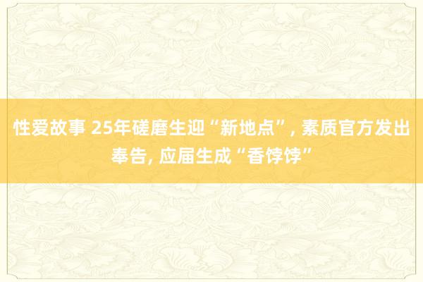 性爱故事 25年磋磨生迎“新地点”， 素质官方发出奉告， 应届生成“香饽饽”