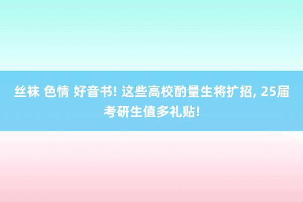 丝袜 色情 好音书! 这些高校酌量生将扩招， 25届考研生值多礼贴!