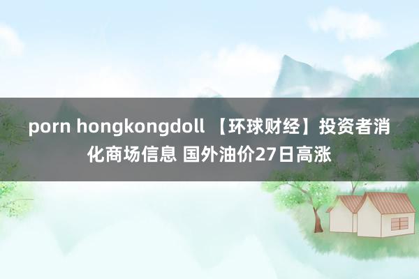 porn hongkongdoll 【环球财经】投资者消化商场信息 国外油价27日高涨