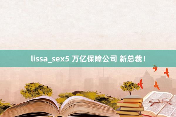 lissa_sex5 万亿保障公司 新总裁！