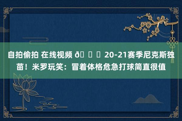 自拍偷拍 在线视频 👀20-21赛季尼克斯独苗！米罗玩笑：冒着体格危急打球简直很值