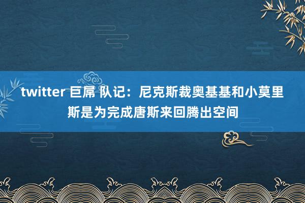 twitter 巨屌 队记：尼克斯裁奥基基和小莫里斯是为完成唐斯来回腾出空间