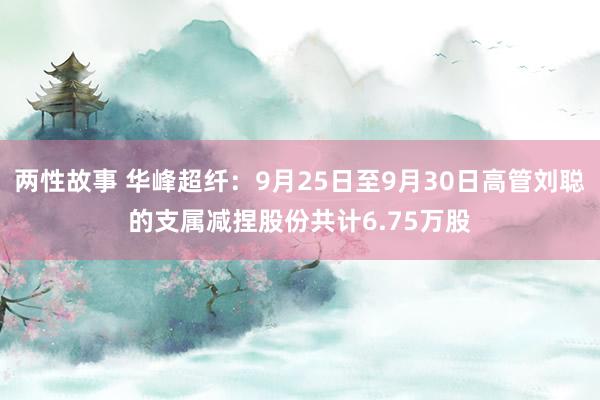 两性故事 华峰超纤：9月25日至9月30日高管刘聪的支属减捏股份共计6.75万股