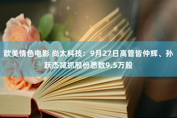 欧美情色电影 尚太科技：9月27日高管皆仲辉、孙跃杰减抓股份悉数9.5万股