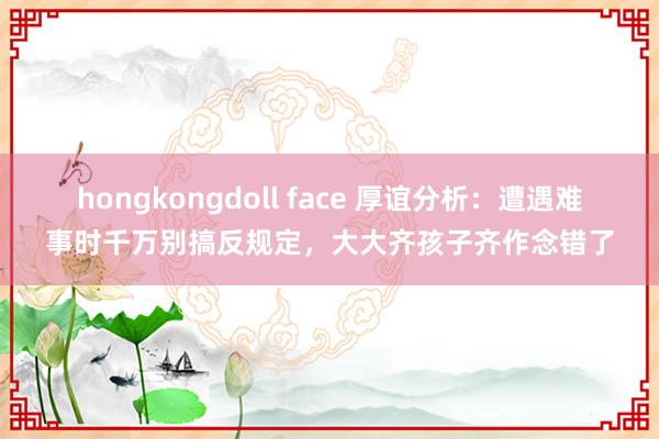 hongkongdoll face 厚谊分析：遭遇难事时千万别搞反规定，大大齐孩子齐作念错了