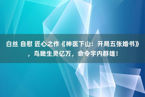 白丝 自慰 匠心之作《神医下山：开局五张婚书》，鸟瞰生灵亿万，命令宇内群雄！