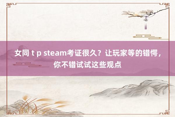 女同 t p steam考证很久？让玩家等的错愕，你不错试试这些观点