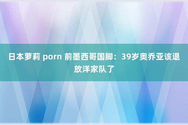 日本萝莉 porn 前墨西哥国脚：39岁奥乔亚该退放洋家队了