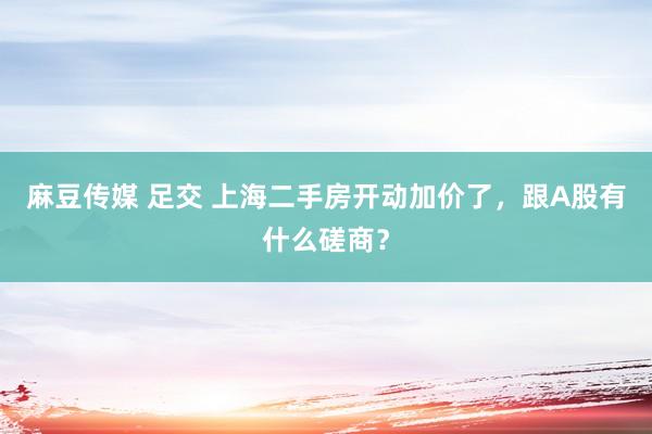 麻豆传媒 足交 上海二手房开动加价了，跟A股有什么磋商？