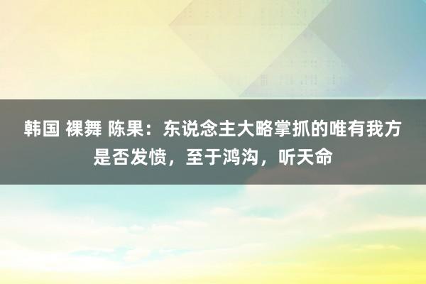 韩国 裸舞 陈果：东说念主大略掌抓的唯有我方是否发愤，至于鸿沟，听天命