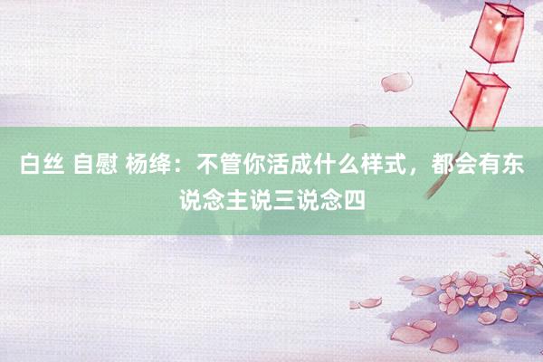 白丝 自慰 杨绛：不管你活成什么样式，都会有东说念主说三说念四