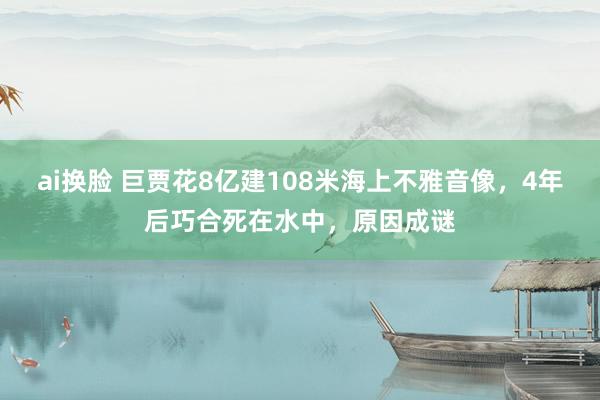 ai换脸 巨贾花8亿建108米海上不雅音像，4年后巧合死在水中，原因成谜