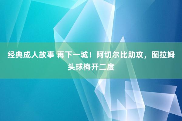 经典成人故事 再下一城！阿切尔比助攻，图拉姆头球梅开二度