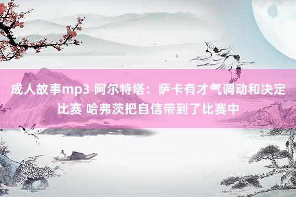 成人故事mp3 阿尔特塔：萨卡有才气调动和决定比赛 哈弗茨把自信带到了比赛中