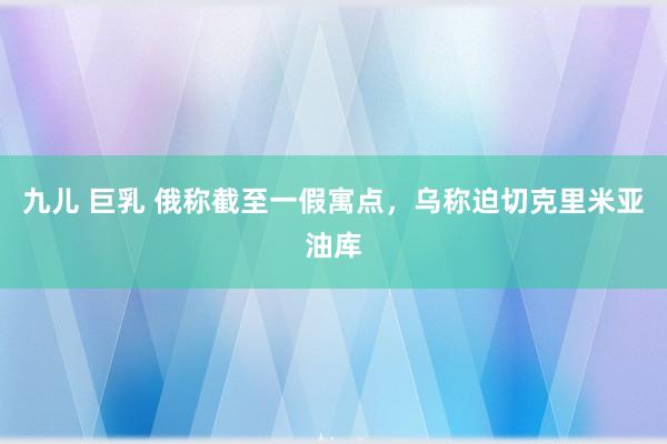 九儿 巨乳 俄称截至一假寓点，乌称迫切克里米亚油库