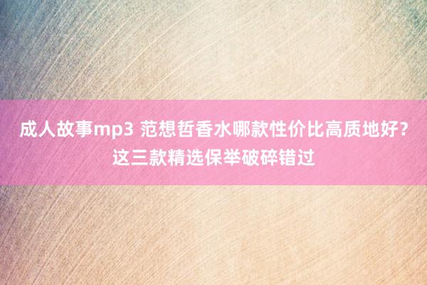 成人故事mp3 范想哲香水哪款性价比高质地好？这三款精选保举破碎错过