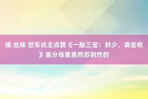 绫 丝袜 世东谈主点赞《一胎三宝：封少，请签收》高分场景竟然苏到炸的