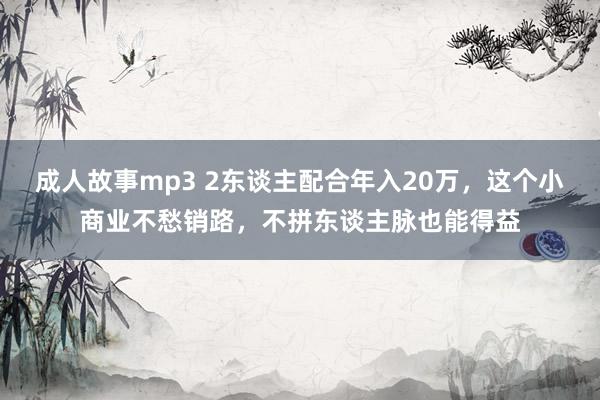 成人故事mp3 2东谈主配合年入20万，这个小商业不愁销路，不拼东谈主脉也能得益