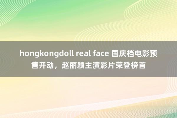 hongkongdoll real face 国庆档电影预售开动，赵丽颖主演影片荣登榜首