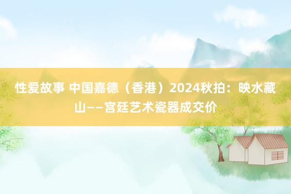 性爱故事 中国嘉德（香港）2024秋拍：映水藏山——宫廷艺术瓷器成交价