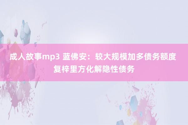 成人故事mp3 蓝佛安：较大规模加多债务额度 复梓里方化解隐性债务