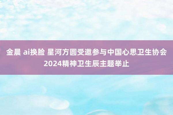 金晨 ai换脸 星河方圆受邀参与中国心思卫生协会2024精神卫生辰主题举止