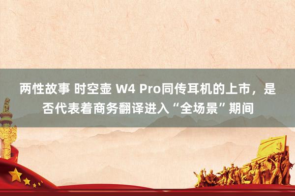 两性故事 时空壶 W4 Pro同传耳机的上市，是否代表着商务翻译进入“全场景”期间