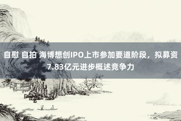 自慰 自拍 海博想创IPO上市参加要道阶段，拟募资7.83亿元进步概述竞争力