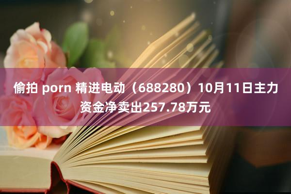 偷拍 porn 精进电动（688280）10月11日主力资金净卖出257.78万元