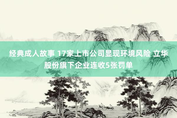 经典成人故事 17家上市公司显现环境风险 立华股份旗下企业连收5张罚单