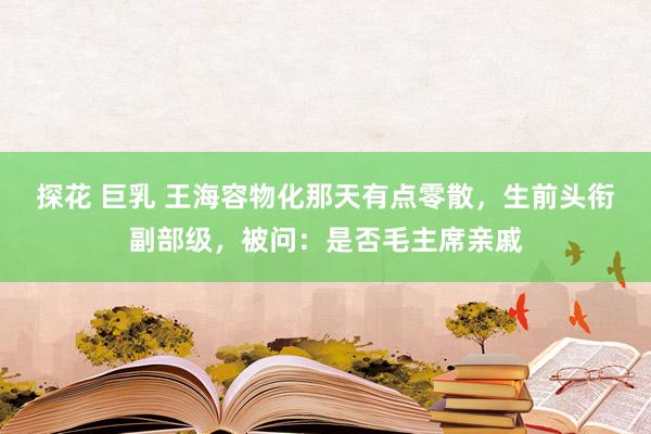 探花 巨乳 王海容物化那天有点零散，生前头衔副部级，被问：是否毛主席亲戚