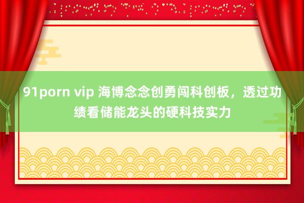 91porn vip 海博念念创勇闯科创板，透过功绩看储能龙头的硬科技实力