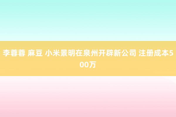 李蓉蓉 麻豆 小米景明在泉州开辟新公司 注册成本500万