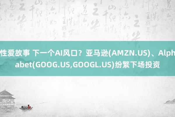 性爱故事 下一个AI风口？亚马逊(AMZN.US)、Alphabet(GOOG.US，GOOGL.US)纷繁下场投资