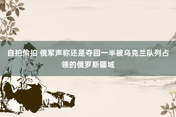 自拍偷拍 俄军声称还是夺回一半被乌克兰队列占领的俄罗斯疆域