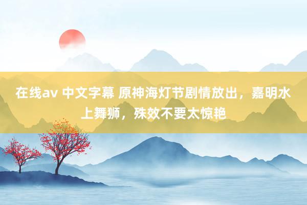 在线av 中文字幕 原神海灯节剧情放出，嘉明水上舞狮，殊效不要太惊艳