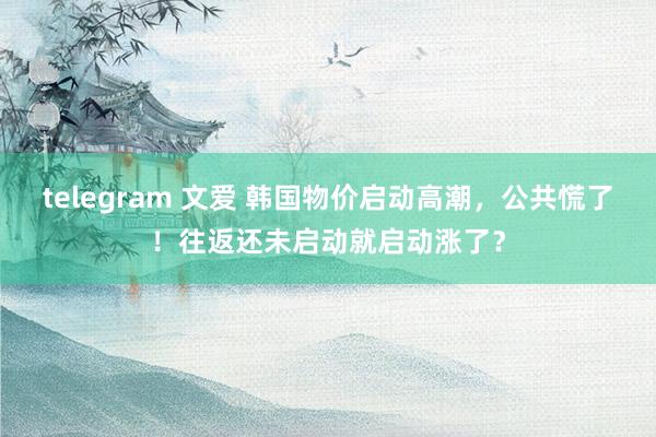 telegram 文爱 韩国物价启动高潮，公共慌了！往返还未启动就启动涨了？