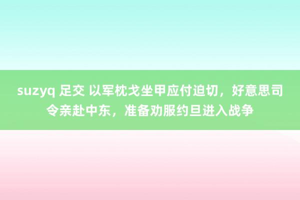 suzyq 足交 以军枕戈坐甲应付迫切，好意思司令亲赴中东，准备劝服约旦进入战争