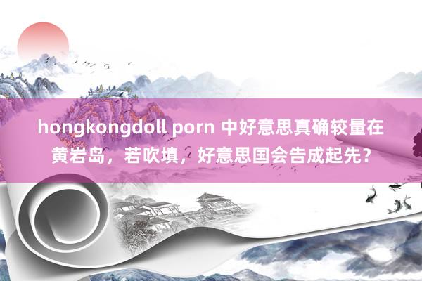 hongkongdoll porn 中好意思真确较量在黄岩岛，若吹填，好意思国会告成起先？