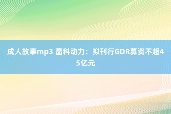 成人故事mp3 晶科动力：拟刊行GDR募资不超45亿元