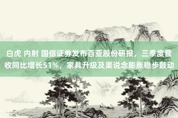 白虎 内射 国信证券发布百亚股份研报，三季度营收同比增长51%，家具升级及渠说念膨胀稳步鼓动