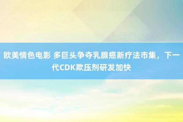 欧美情色电影 多巨头争夺乳腺癌新疗法市集，下一代CDK欺压剂研发加快