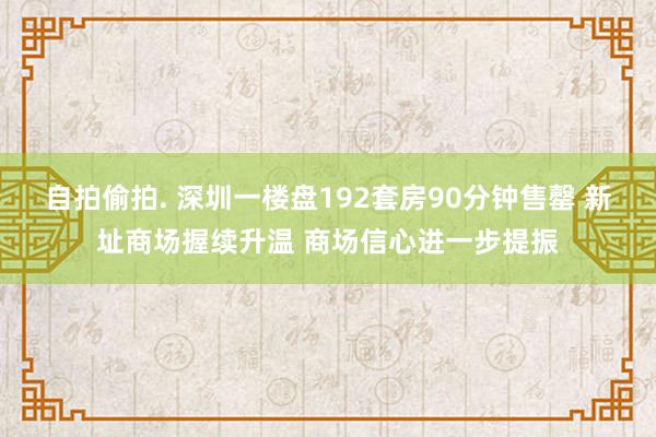 自拍偷拍. 深圳一楼盘192套房90分钟售罄 新址商场握续升温 商场信心进一步提振