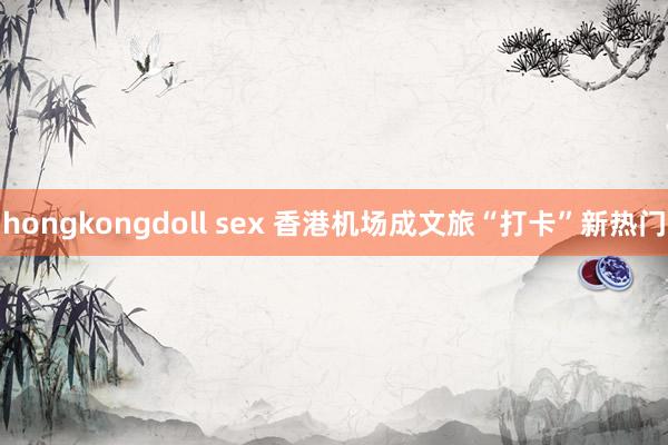 hongkongdoll sex 香港机场成文旅“打卡”新热门