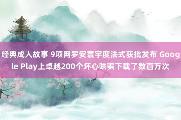 经典成人故事 9项网罗安寰宇度法式获批发布 Google Play上卓越200个坏心哄骗下载了数百万次