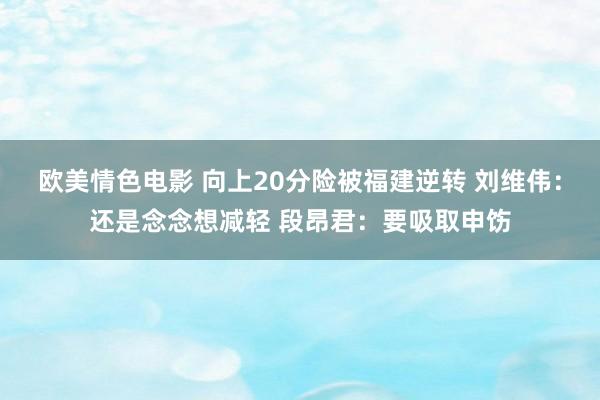 欧美情色电影 向上20分险被福建逆转 刘维伟：还是念念想减轻 段昂君：要吸取申饬